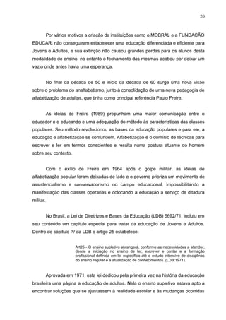 20



           Por vários motivos a criação de instituições como o MOBRAL e a FUNDAÇÃO
EDUCAR, não conseguiram estabelecer uma educação diferenciada e eficiente para
Jovens e Adultos, e sua extinção não causou grandes perdas para os alunos desta
modalidade de ensino, no entanto o fechamento das mesmas acabou por deixar um
vazio onde antes havia uma esperança.


           No final da década de 50 e inicio da década de 60 surge uma nova visão
sobre o problema do analfabetismo, junto à consolidação de uma nova pedagogia de
alfabetização de adultos, que tinha como principal referência Paulo Freire.


           As idéias de Freire (1989) propunham uma maior comunicação entre o
educador e o educando e uma adequação do método às características das classes
populares. Seu método revolucionou as bases da educação populares e para ele, a
educação e alfabetização se confundem. Alfabetização é o domínio de técnicas para
escrever e ler em termos conscientes e resulta numa postura atuante do homem
sobre seu contexto.


           Com o exílio de Freire em 1964 após o golpe militar, as idéias de
alfabetização popular foram deixadas de lado e o governo prioriza um movimento de
assistencialismo e conservadorismo no campo educacional, impossibilitando a
manifestação das classes operarias e colocando a educação a serviço de ditadura
militar.


           No Brasil, a Lei de Diretrizes e Bases da Educação (LDB) 5692/71, incluiu em
seu conteúdo um capitulo especial para tratar da educação de Jovens e Adultos.
Dentro do capitulo IV da LDB o artigo 25 estabelece:


                         Art25 - O ensino supletivo abrangerá, conforme as necessidades a atender,
                         desde a iniciação no ensino de ler, escrever e contar e a formação
                         profissional definida em lei específica até o estudo intensivo de disciplinas
                         do ensino regular e a atualização de conhecimentos. (LDB:1971).



           Aprovada em 1971, esta lei dedicou pela primeira vez na história da educação
brasileira uma página a educação de adultos. Nela o ensino supletivo estava apto a
encontrar soluções que se ajustassem à realidade escolar e às mudanças ocorridas
 