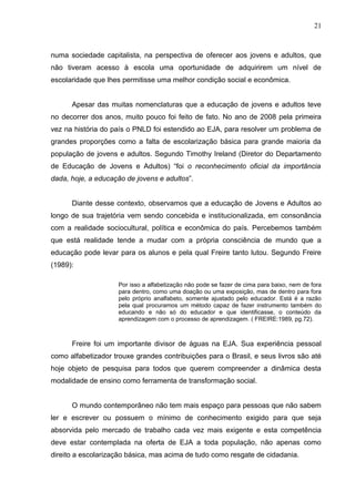 21



numa sociedade capitalista, na perspectiva de oferecer aos jovens e adultos, que
não tiveram acesso à escola uma oportunidade de adquirirem um nível de
escolaridade que lhes permitisse uma melhor condição social e econômica.


      Apesar das muitas nomenclaturas que a educação de jovens e adultos teve
no decorrer dos anos, muito pouco foi feito de fato. No ano de 2008 pela primeira
vez na história do país o PNLD foi estendido ao EJA, para resolver um problema de
grandes proporções como a falta de escolarização básica para grande maioria da
população de jovens e adultos. Segundo Timothy Ireland (Diretor do Departamento
de Educação de Jovens e Adultos) “foi o reconhecimento oficial da importância
dada, hoje, a educação de jovens e adultos”.


      Diante desse contexto, observamos que a educação de Jovens e Adultos ao
longo de sua trajetória vem sendo concebida e institucionalizada, em consonância
com a realidade sociocultural, política e econômica do país. Percebemos também
que está realidade tende a mudar com a própria consciência de mundo que a
educação pode levar para os alunos e pela qual Freire tanto lutou. Segundo Freire
(1989):

                     Por isso a alfabetização não pode se fazer de cima para baixo, nem de fora
                     para dentro, como uma doação ou uma exposição, mas de dentro para fora
                     pelo próprio analfabeto, somente ajustado pelo educador. Está é a razão
                     pela qual procuramos um método capaz de fazer instrumento também do
                     educando e não só do educador e que identificasse, o conteúdo da
                     aprendizagem com o processo de aprendizagem. ( FREIRE:1989, pg.72).



      Freire foi um importante divisor de águas na EJA. Sua experiência pessoal
como alfabetizador trouxe grandes contribuições para o Brasil, e seus livros são até
hoje objeto de pesquisa para todos que querem compreender a dinâmica desta
modalidade de ensino como ferramenta de transformação social.


      O mundo contemporâneo não tem mais espaço para pessoas que não sabem
ler e escrever ou possuem o mínimo de conhecimento exigido para que seja
absorvida pelo mercado de trabalho cada vez mais exigente e esta competência
deve estar contemplada na oferta de EJA a toda população, não apenas como
direito a escolarização básica, mas acima de tudo como resgate de cidadania.
 