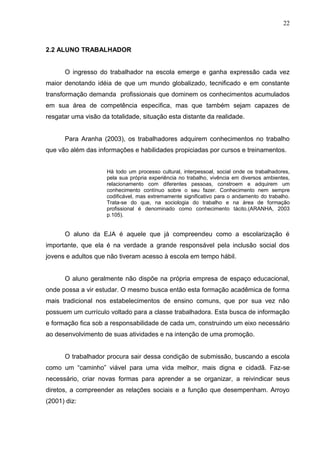 22



2.2 ALUNO TRABALHADOR


      O ingresso do trabalhador na escola emerge e ganha expressão cada vez
maior denotando idéia de que um mundo globalizado, tecnificado e em constante
transformação demanda profissionais que dominem os conhecimentos acumulados
em sua área de competência especifica, mas que também sejam capazes de
resgatar uma visão da totalidade, situação esta distante da realidade.


      Para Aranha (2003), os trabalhadores adquirem conhecimentos no trabalho
que vão além das informações e habilidades propiciadas por cursos e treinamentos.


                     Há todo um processo cultural, interpessoal, social onde os trabalhadores,
                     pela sua própria experiência no trabalho, vivência em diversos ambientes,
                     relacionamento com diferentes pessoas, constroem e adquirem um
                     conhecimento contínuo sobre o seu fazer. Conhecimento nem sempre
                     codificável, mas extremamente significativo para o andamento do trabalho.
                     Trata-se do que, na sociologia do trabalho e na área de formação
                     profissional é denominado como conhecimento tácito.(ARANHA, 2003
                     p.105).


      O aluno da EJA é aquele que já compreendeu como a escolarização é
importante, que ela é na verdade a grande responsável pela inclusão social dos
jovens e adultos que não tiveram acesso à escola em tempo hábil.


      O aluno geralmente não dispõe na própria empresa de espaço educacional,
onde possa a vir estudar. O mesmo busca então esta formação acadêmica de forma
mais tradicional nos estabelecimentos de ensino comuns, que por sua vez não
possuem um currículo voltado para a classe trabalhadora. Esta busca de informação
e formação fica sob a responsabilidade de cada um, construindo um eixo necessário
ao desenvolvimento de suas atividades e na intenção de uma promoção.


      O trabalhador procura sair dessa condição de submissão, buscando a escola
como um “caminho” viável para uma vida melhor, mais digna e cidadã. Faz-se
necessário, criar novas formas para aprender a se organizar, a reivindicar seus
diretos, a compreender as relações sociais e a função que desempenham. Arroyo
(2001) diz:
 