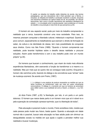 23


                     O capital, as relações de trabalho estão distantes da escola, das teorias
                     pedagógicas, que aos educadores não é fácil perceber que a fábrica, e
                     empresa, as relações de trabalho e produção invadiram a escola, enquanto
                     nós ficávamos entretidos em aplicar testes de QI, de prontidão, em discutir
                     taxonomias, bem como a função reprodutora dos aparelhos ideológicos do
                     estado (...) a vinculação entre a escola popular, seus problemas e o mundo
                     do trabalho e da produção é mais forte do que pensamos (p.49).



       O homem em seu aspecto social, pode por meio do trabalho compreender a
realidade que o cerca, buscando construir uma nova sociedade. Para isso, os
mesmos precisam conquistar a liberdade cultural, intelectual e espiritual. Quando o
povo comum, especialmente os trabalhadores que exercem o direito de formação do
saber, da cultura e da identidade de classe, tem mais possibilidade de conquistar
seus direitos. Como nos fala Freire (1989): “Quando o homem compreende sua
realidade, pode levantar hipótese sobre o desafio dessa realidade e procurar
soluções. Assim pode transformá-la e com o seu trabalho pode criar um mundo
próprio” (p.30).


       Os homens que buscam o conhecimento, que visam de modo mais eficiente
experiências libertadoras, vêm exercendo a função de transformar a si mesmo e a
realidade. Mas por mais que se queira não se consegue nada sozinho. Enquanto o
homem não caminhar junto, fazendo do diálogo e da convivência suas “armas” nada
de mudança ocorrerá. De acordo com Freire, (1987):


                     (...) o diálogo é uma espécie de postura necessária na medida em que os
                     seres humanos se transformam cada vez mais em seres criticamente
                     comunicativos. O diálogo é o momento em que os homens se encontram
                     para refletir sobre a sua realidade tal como a fazem, a refazem (...) (p.122-
                     123).


       Já dizia Freire (1987, p.35) “a libertação, por isto, é um parto e um parto
doloroso. O homem que nasce deste parto é um homem novo que só é viável na e
pela superação da contradição opressor-oprimido, que é a libertação de todos”.


       Pela educação é possível mudar o mundo, Freire acreditava nisto, insistia que
cada pessoa pode mudar seu futuro, basta querer. Quando a educação em idade
normal não é possível, buscar esta educação na fase adulta pode sim diminuir as
desigualdades sociais na medida em que ajuda o sujeito a perceber melhor sua
realidade e buscar mudanças.
 