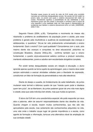 24


                       Perceber esses jovens do ponto de vista da EJA revela uma condição
                       marcada por profundas desigualdades sociais. Na escola de EJA estão os
                       jovens reais, os jovens aos quais o sistema educacional tem dado as
                       costas. Percebe-los significa a possibilidade de dar visibilidade a esse
                       expressivo grupo que tem direito a educação e contribuir para a busca de
                       uma resposta a uma realidade cada vez mais aguda e representativa de
                       problemas que habitam s sistema educacional como um todo. (ANDRADE,
                       2004, P.45)



      Segundo Fávero (2004, p.26), “Campanhas e movimento de massa não
resolverão o problema do analfabetismo da população jovem e adulta, pois esse
problema é gerado pela insuficiência e ausência da escolarização das crianças e
adolescentes, e questiona:” Diz-se ter sido praticamente universalizado o ensino
fundamental. Qual o ensino? Com qual qualidade? Concordamos com o auto, pois
mesmo diante dos avanços e conquistas na área educacional, prescritos na
constituição Brasileira, (Soares 2002,p.30),           confirma também que o ensino
fundamental, o quadro sócio-educacional seletivo continua a produzir excluídos,
mantendo adolescentes, jovens e adultos sem escolaridade obrigatória completa.


      Por existir tantas desigualdades sociais em relação à educação, o aluno
aprende apenas quando se torna sujeito da aprendizagem, pois o mesmo deve estar
sempre estimulado a exercer atividades voltadas para a liberdade de expressão,
constituindo um fator de formação da personalidade e mais alta relevância.


      Diante do desejo e ousadia, do fortalecimento de cada trabalhador, de juntos
mudarem esse terrível e doloroso quadro de que “manda quem pode e obedece
quem tem juízo”, de se libertarem, de juntos poderem gozar de uma vida mais digna
e cidadã, essa que cada indivíduo tem direito, mas que muitos os ignoram.


      O aluno da EJA tem uma característica especial, ele pode responder por seus
atos e palavras, além de assumir responsabilidades diante dos desafios da vida.
Quando chegam à escola, trazem muitos conhecimentos, que não são não
aproveitados pela escola, mas certamente são conhecimentos adquiridos na vida,
uma vida onde o trabalho ocupa lugar de grande importância e a escola, como
agente de formação e informação, torna-se uma alternativa viável de ampliação de
sua condição cidadã.
 