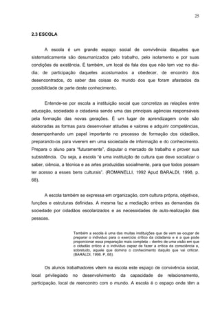 25



2.3 ESCOLA


        A escola é um grande espaço social de convivência daqueles que
sistematicamente são desumanizados pelo trabalho, pelo isolamento e por suas
condições de existência. É também, um local de fala dos que não tem voz no dia-
dia; de participação daqueles acostumados a obedecer, de encontro dos
desencontrados, do saber das coisas do mundo dos que foram afastados da
possibilidade de parte deste conhecimento.


        Entende-se por escola a instituição social que concretiza as relações entre
educação, sociedade e cidadania sendo uma das principais agências responsáveis
pela formação das novas gerações. É um lugar de aprendizagem onde são
elaboradas as formas para desenvolver atitudes e valores e adquirir competências,
desempenhando um papel importante no processo de formação dos cidadãos,
preparando-os para viverem em uma sociedade de informação e do conhecimento.
Prepara o aluno para “futuramente”, disputar o mercado de trabalho e prover sua
subsistência. Ou seja, a escola “é uma instituição de cultura que deve socializar o
saber, ciência, a técnica e as artes produzidas socialmente, para que todos possam
ter acesso a esses bens culturais”. (ROMANELLI, 1992 Apud BARALDI, 1998, p.
68).


        A escola também se expressa em organização, com cultura própria, objetivos,
funções e estruturas definidas. A mesma faz a mediação entres as demandas da
sociedade por cidadãos escolarizados e as necessidades de auto-realização das
pessoas.


                       Também a escola é uma das muitas instituições que de vem se ocupar de
                       preparar o individuo para o exercício crítico da cidadania e é a que pode
                       proporcionar essa preparação mais completa – dentro de uma visão em que
                       o cidadão crítico é o indivíduo capaz de fazer a crítica da consciência e,
                       sobretudo, aquele que domina o conhecimento daquilo que vai criticar.
                       (BARALDI, 1998. P, 68).


        Os alunos trabalhadores vêem na escola este espaço de convivência social,
local   privilegiado   no   desenvolvimento       da    capacidade      de    relacionamento,
participação, local de reencontro com o mundo. A escola é o espaço onde têm a
 