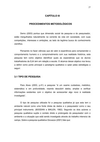 27



                                 CAPÍTULO IIl


                PROCEDIMENTOS METODOLÓGICOS


       Demo (2003) pontua que dimensão social da pesquisa e do pesquisador,
estão mergulhados naturalmente na corrente da vida em sociedade, com suas
competições, interesses e ambições, ao lado da legítima busca do conhecimento
científico.


       Pensando no fazer ciências que dá valor à experiência para compreender o
comportamento humano e o comprometimento com sua realidade histórica, esta
pesquisa tem como objetivo identificar quais as expectativas que os alunos
trabalhadores da EJA tem em relação a escola. O alcance desse objetivo nos levou
a definir como ponto principal o paradigma qualitativo e optar pelas estratégias a
seguir:



3.1 TIPO DE PESQUISA


       Para Alves (2003, p.41) a pesquisa “é um exame cuidadoso, metódico,
sistemático e em profundidade, visando descobrir dados, ampliar e verificar
informações existentes com o objetivo de acrescentar algo novo à realidade
investigada”.


       O tipo de pesquisa utilizada foi a pesquisa qualitativa já que esta tem o
ambiente natural como uma fonte direta de dados e o pesquisador como o seu
principal instrumento. (BOGDAN e BIKLEN, 1982). Segundo os dois autores a
pesquisa qualitativa supõe o contato direto e prolongado do pesquisador com o
ambiente e a situação que está sendo investigada através do trabalho intensivo de
campo. Sobre a pesquisa qualitativa Giovazzo (2001) fala que:
 