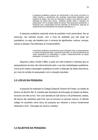 28


                     A pesquisa qualitativa costuma ser direcionada e não busca enumerar ou
                     medir eventos e, geralmente não emprega instrumental estatístico para
                     análises de dados, seu foco de interesse é amplo e que dela faz parte a
                     detenção de dados desc ritivos mediante contato direto e interativo do
                     pesquisador com a situação objeto de estudo. Nas pesquisas qualitativas, é
                     freqüente que o pesquisador procure entender os fenômenos, segundo as
                     perspectivas dos participantes da situação estudada (p.1).



      A pesquisa qualitativa responde ainda às questões muito particulares. Ela se
preocupa, nas ciências sociais, com o nível de realidade que não pode ser
quantitativo, ou seja, ela trabalha com o universo de significados, motivos, crenças,
valores e atitudes. Para Michalizy & Tomasini(2005):


                     A pesquisa qualitativa caracteriza-se pela interação entre os pesquisadores
                     e o grupo social pesquisado, ocorrendo entre eles um certo envolvimento de
                     modo cooperativo ou participativo e supõe o desenvolvimento de ações
                     planejadas de caráter social (p.32).


      Segundo Ludke e André (1986), é cada vez mais evidente o interesse que os
pesquisadores da área vêm demonstrando pelo o uso das metodologias qualitativas.
Como já foi citada a abordagem qualitativa envolve a obtenção de dados descritivos,
por meio do contato do pesquisador com a situação estudada.



3.2 LÓCUS DA PESQUISA


      A pesquisa foi realizada no Colégio Estadual Teixeira de Freitas, na cidade de
Senhor do Bonfim–BA. É mantida pela Secretaria de Educação do Estado da Bahia,
funciona nos três turnos. Tem uma clientela de 220 alunos e 30 professores, destes,
80 alunos são assistidos pela EJA, que só funciona no período noturno. O referido
colégio foi escolhido como lócus da pesquisa por oferecer o ensino fundamental
destinado a EJA – Educação de Jovens e Adultos.




3.3 SUJEITOS DA PESQUISA
 