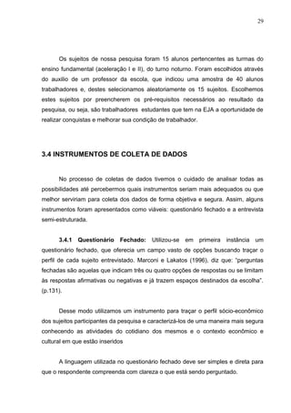 29




      Os sujeitos de nossa pesquisa foram 15 alunos pertencentes as turmas do
ensino fundamental (aceleração l e II), do turno noturno. Foram escolhidos através
do auxilio de um professor da escola, que indicou uma amostra de 40 alunos
trabalhadores e, destes selecionamos aleatoriamente os 15 sujeitos. Escolhemos
estes sujeitos por preencherem os pré-requisitos necessários ao resultado da
pesquisa, ou seja, são trabalhadores estudantes que tem na EJA a oportunidade de
realizar conquistas e melhorar sua condição de trabalhador.




3.4 INSTRUMENTOS DE COLETA DE DADOS


      No processo de coletas de dados tivemos o cuidado de analisar todas as
possibilidades até percebermos quais instrumentos seriam mais adequados ou que
melhor serviriam para coleta dos dados de forma objetiva e segura. Assim, alguns
instrumentos foram apresentados como viáveis: questionário fechado e a entrevista
semi-estruturada.


      3.4.1   Questionário   Fechado:    Utilizou-se   em     primeira   instância um
questionário fechado, que oferecia um campo vasto de opções buscando traçar o
perfil de cada sujeito entrevistado. Marconi e Lakatos (1996), diz que: “perguntas
fechadas são aquelas que indicam três ou quatro opções de respostas ou se limitam
às respostas afirmativas ou negativas e já trazem espaços destinados da escolha”.
(p.131).


      Desse modo utilizamos um instrumento para traçar o perfil sócio-econômico
dos sujeitos participantes da pesquisa e caracterizá-los de uma maneira mais segura
conhecendo as atividades do cotidiano dos mesmos e o contexto econômico e
cultural em que estão inseridos


      A linguagem utilizada no questionário fechado deve ser simples e direta para
que o respondente compreenda com clareza o que está sendo perguntado.
 