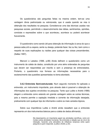 30




      Os questionários são perguntas feitas na mesma ordem, tem-se uma
vantagem óbvia padronizada ou estruturada, que é usada quando se visa à
obtenção dos resultados na pesquisa. Considera-se uma das técnicas usadas nas
pesquisas sociais, permitindo o desenvolvimento das idéias, sentimentos, opiniões,
condutas e expressões sobre o que aconteceu, acontece ou poderá acontecer
futuramente.


      O questionário como sendo útil para obtenção de informação à cerca do que a
pessoa sabe,crê ou espera, sente ou deseja, pretende fazer, faz ou fez, bem como o
respeito de suas explicações ou razões para qualquer das coisas precendendes.
(Saltez 1997).


      Marconi e Lakatos (1996, p.88) Ainda definem o questionário como um
instrumento de coleta de dados, constituído por uma série ordenadas de perguntas
que devem ser respondidas por inscrito e sem a presença de entrevistados.
Portanto, o questionário nos fornece as informações necessárias para o
esclarecimento das questões apresentadas no tema abordado.



      3.4.2 Entrevista Semi-estruturada: Num segundo momento foi aplicada a
entrevista, um instrumento importante, pois através dela é possível a obtenção de
informações dos sujeitos envolvidos na pesquisa. Tanto que Ludke e André (1986)
elegem a entrevista como estando em grande vantagem sobre as outras técnicas,
pois a mesma permite a captação imediata e corrente da informação desejada,
praticamente com qualquer tipo de informante e sobre os mais variados tópicos.


      Sobre sua importância Ludke e André ainda ressaltam que a entrevista
representa um dos instrumentos básicos para a coleta de dados afirmando;


                    Ela desempenha um importante papel nas atividades científicas, como em
                    muitas outras atividades humanas. Na entrevista a relação que se cria é de
                    interação, havendo uma atmosfera de influência recíproca entre quem
                    pergunta e quem responde. (Ludke e André, p.33).
 
