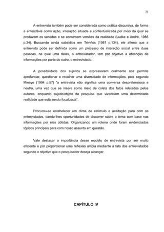 31



      A entrevista também pode ser considerada como prática discursiva, de forma
a entendê-la como ação, interação situada e contextualizada por meio da qual se
produzem os sentidos e se constroem versões da realidade (Ludke e André, 1986
p.34). Buscando ainda subsídios em Triviños (1987 p.134), ele afirma que a
entrevista pode ser definida como um processo de interação social entre duas
pessoas, na qual uma delas, o entrevistador, tem por objetivo a obtenção de
informações por parte do outro, o entrevistado.


      A possibilidade dos sujeitos se expressarem oralmente nos permite
aprofundar, questionar e recolher uma diversidade de informações, pois segundo
Minayo (1994 p.57) “a entrevista não significa uma conversa despretensiosa e
neutra, uma vez que se insere como meio de coleta dos fatos relatados pelos
autores, enquanto sujeito/objeto da pesquisa que vivenciam uma determinada
realidade que está sendo focalizada”.


      Procurou-se estabelecer um clima de estímulo e aceitação para com os
entrevistados, dando-lhes oportunidades de discorrer sobre o tema com base nas
informações por eles obtidas. Organizando um roteiro onde foram evidenciados
tópicos principais para com nosso assunto em questão.


      Vale destacar a importância desse modelo de entrevista por ser muito
eficiente e por proporcionar uma reflexão ampla mediante a fala dos entrevistados
segundo o objetivo que o pesquisador deseja alcançar.




                                  CAPÍTULO IV
 