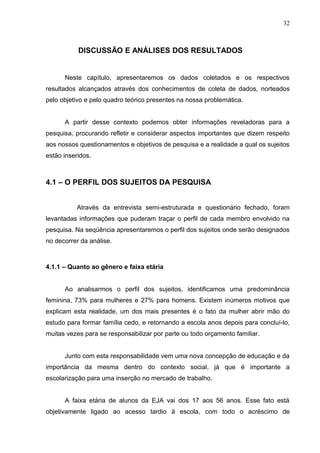 32



           DISCUSSÃO E ANÁLISES DOS RESULTADOS


      Neste capítulo, apresentaremos os dados coletados e os respectivos
resultados alcançados através dos conhecimentos de coleta de dados, norteados
pelo objetivo e pelo quadro teórico presentes na nossa problemática.


      A partir desse contexto podemos obter informações reveladoras para a
pesquisa, procurando refletir e considerar aspectos importantes que dizem respeito
aos nossos questionamentos e objetivos de pesquisa e a realidade a qual os sujeitos
estão inseridos.



4.1 – O PERFIL DOS SUJEITOS DA PESQUISA


           Através da entrevista semi-estruturada e questionário fechado, foram
levantadas informações que puderam traçar o perfil de cada membro envolvido na
pesquisa. Na seqüência apresentaremos o perfil dos sujeitos onde serão designados
no decorrer da análise.



4.1.1 – Quanto ao gênero e faixa etária


      Ao analisarmos o perfil dos sujeitos, identificamos uma predominância
feminina, 73% para mulheres e 27% para homens. Existem inúmeros motivos que
explicam esta realidade, um dos mais presentes é o fato da mulher abrir mão do
estudo para formar família cedo, e retornando a escola anos depois para concluí-lo,
muitas vezes para se responsabilizar por parte ou todo orçamento familiar.


      Junto com esta responsabilidade vem uma nova concepção de educação e da
importância da mesma dentro do contexto social, já que é importante a
escolarização para uma inserção no mercado de trabalho.


      A faixa etária de alunos da EJA vai dos 17 aos 56 anos. Esse fato está
objetivamente ligado ao acesso tardio à escola, com todo o acréscimo de
 