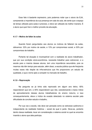 35




      Esse fato é bastante expressivo, pois podemos notar que o aluno da EJA,
compreende a importância da sua presença em sala de aula, ele sente que o espaço
de tempo utilizado para aulas é precioso, e deve ser utilizado da melhor maneira. É
o aluno que quer tirar o melhor proveito da educação.




4.1.7 – Motivo de faltar às aulas



      Quando foram perguntados aos alunos os motivos de faltarem às aulas,
obtivemos: 33% por motivo de saúde, e 13% por compromisso social, e 53% por
compromisso de trabalho.


      Portanto tal situação é incompatível com a realidade do aluno trabalhador,
que por sua condição sócio-econômica, necessita trabalhar para sobreviver, e a
escola para a maioria desses alunos, tem uma importância secundária, pois os
mesmos não têm tempo para estudar, além disso, a escola pública que ele freqüenta
muitas vezes não dispõe de infra-estrutura que lhe proporcione um estudo de
qualidade, e que o torne apto a competir no mercado de trabalho.



4.1.8 – Reprovação


      Na pergunta se já tinha sido reprovado em algum ano letivo, 60%
responderam que sim, e 40% responderam que não, caracterizando o baixo índice
de aproveitamento desses alunos trabalhadores do ensino noturno, e isso
consequentemente, eleva o índice de evasão detectado no sistema escolar pela
dificuldade de conciliar estudo e trabalho.


      Por sua vez a escola, não deve ser pensada como se estivesse autônoma e
independente da realidade histórica – social da qual é parte. Deve-se, portanto
dentro dessa realidade, levar em consideração o sistema social no qual se encontra
inserido o aluno que dela participa.
 