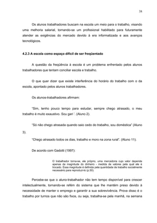 38



      Os alunos trabalhadores buscam na escola um meio para o trabalho, visando
uma melhoria salarial, tornando-se um profissional habilitado para futuramente
atender as exigências do mercado devido à era informatizada e aos avanços
tecnológicos.



4.2.3 A escola como espaço difícil de ser freqüentado


      A questão da freqüência à escola é um problema enfrentado pelos alunos
trabalhadores que tentam conciliar escola e trabalho.


      O que quer dizer que existe interferência do horário do trabalho com o da
escola, apontado pelos alunos trabalhadores.


      Os alunos-trabalhadores afirmam:


      “Sim, tenho pouco tempo para estudar, sempre chego atrasado, o meu
trabalho é muito exaustivo. Sou gari ’. (Aluno 2).


      “Só não chego atrasada quando saio cedo do trabalho, sou doméstica” (Aluno

3).

      “Chego atrasado todos os dias, trabalho e moro na zona rural”. (Aluno 11).


      De acordo com Gadotti (1997):


                      O trabalhador torna-se, ele próprio, uma mercadoria cujo valor depende
                      apenas da magnitude do dinheiro - medida de valores pela qual ele é
                      trocado. Essa magnitude é definida pela quantidade de trabalho socialmente
                      necessário para reproduzi-lo (p.50).


      Percebe-se que o aluno-trabalhador não tem tempo disponível para crescer
intelectualmente, tornando-se refém do sistema que lhe mantém preso devido à
necessidade de manter o emprego e garantir a sua sobrevivência. Prova disso é o
trabalho por turnos que não são fixos, ou seja, trabalha-se pela manhã, na semana
 