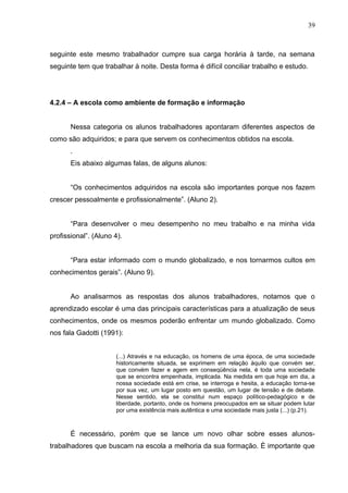 39



seguinte este mesmo trabalhador cumpre sua carga horária à tarde, na semana
seguinte tem que trabalhar à noite. Desta forma é difícil conciliar trabalho e estudo.




4.2.4 – A escola como ambiente de formação e informação


       Nessa categoria os alunos trabalhadores apontaram diferentes aspectos de
como são adquiridos; e para que servem os conhecimentos obtidos na escola.
       .
       Eis abaixo algumas falas, de alguns alunos:


       “Os conhecimentos adquiridos na escola são importantes porque nos fazem
crescer pessoalmente e profissionalmente”. (Aluno 2).


       “Para desenvolver o meu desempenho no meu trabalho e na minha vida
profissional”. (Aluno 4).


       “Para estar informado com o mundo globalizado, e nos tornarmos cultos em
conhecimentos gerais”. (Aluno 9).


       Ao analisarmos as respostas dos alunos trabalhadores, notamos que o
aprendizado escolar é uma das principais características para a atualização de seus
conhecimentos, onde os mesmos poderão enfrentar um mundo globalizado. Como
nos fala Gadotti (1991):


                      (...) Através e na educação, os homens de uma época, de uma sociedade
                      historicamente situada, se exprimem em relação àquilo que convém ser,
                      que convém fazer e agem em conseqüência nela, é toda uma sociedade
                      que se encontra empenhada, implicada. Na medida em que hoje em dia, a
                      nossa sociedade está em crise, se interroga e hesita, a educação torna-se
                      por sua vez, um lugar posto em questão, um lugar de tensão e de debate.
                      Nesse sentido, ela se constitui num espaço político-pedagógico e de
                      liberdade, portanto, onde os homens preocupados em se situar podem lutar
                      por uma existência mais autêntica e uma sociedade mais justa (...) (p.21).



       É necessário, porém que se lance um novo olhar sobre esses alunos-
trabalhadores que buscam na escola a melhoria da sua formação. È importante que
 