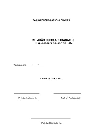 4




                     PAULO ROGÉRIO BARBOSA OLIVEIRA




                    RELAÇÃO ESCOLA x TRABALHO:
                      O que espera o aluno da EJA




Aprovada em _____/_____/_____




                              BANCA EXAMINADORA




_______________________                     _________________________

    Prof. (a) Avaliador (a)                          Prof. (a) Avaliador (a)




                   ____________________________________

                              Prof. (a) Orientador (a)
 