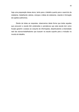 40



haja uma preparação desse aluno, tanto para o trabalho quanto para o exercício da
cidadania, trabalhando valores, crenças e idéias de soberania, visando à formação
de sujeitos autônomos.


      Diante de todas as respostas, observamos desta forma que todos aqueles
que procuram a escola têm pretensões e percebe-se que esta escola tem como
função garantir o acesso ao conjunto de informações, desarticulando a diversidade
real dos alunos-trabalhadores que buscam na escola suporte para a inclusão no
mundo do trabalho.
 