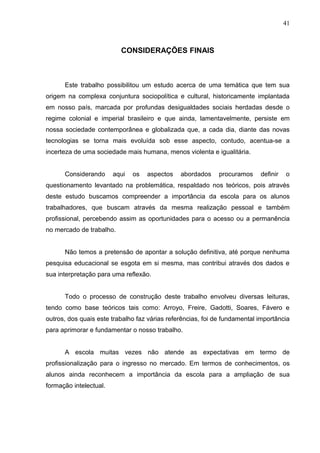 41



                          CONSIDERAÇÕES FINAIS



      Este trabalho possibilitou um estudo acerca de uma temática que tem sua
origem na complexa conjuntura sociopolítica e cultural, historicamente implantada
em nosso país, marcada por profundas desigualdades sociais herdadas desde o
regime colonial e imperial brasileiro e que ainda, lamentavelmente, persiste em
nossa sociedade contemporânea e globalizada que, a cada dia, diante das novas
tecnologias se torna mais evoluída sob esse aspecto, contudo, acentua-se a
incerteza de uma sociedade mais humana, menos violenta e igualitária.


      Considerando      aqui   os   aspectos   abordados     procuramos    definir   o
questionamento levantado na problemática, respaldado nos teóricos, pois através
deste estudo buscamos compreender a importância da escola para os alunos
trabalhadores, que buscam através da mesma realização pessoal e também
profissional, percebendo assim as oportunidades para o acesso ou a permanência
no mercado de trabalho.


      Não temos a pretensão de apontar a solução definitiva, até porque nenhuma
pesquisa educacional se esgota em si mesma, mas contribui através dos dados e
sua interpretação para uma reflexão.


      Todo o processo de construção deste trabalho envolveu diversas leituras,
tendo como base teóricos tais como: Arroyo, Freire, Gadotti, Soares, Fávero e
outros, dos quais este trabalho faz várias referências, foi de fundamental importância
para aprimorar e fundamentar o nosso trabalho.


      A escola muitas vezes não atende as expectativas em termo de
profissionalização para o ingresso no mercado. Em termos de conhecimentos, os
alunos ainda reconhecem a importância da escola para a ampliação de sua
formação intelectual.
 
