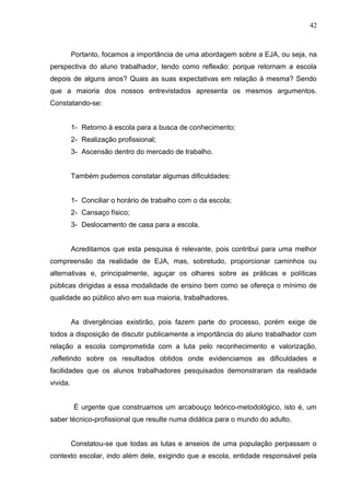 42



          Portanto, focamos a importância de uma abordagem sobre a EJA, ou seja, na
perspectiva do aluno trabalhador, tendo como reflexão: porque retornam a escola
depois de alguns anos? Quais as suas expectativas em relação à mesma? Sendo
que a maioria dos nossos entrevistados apresenta os mesmos argumentos.
Constatando-se:


          1- Retorno à escola para a busca de conhecimento;
          2- Realização profissional;
          3- Ascensão dentro do mercado de trabalho.


          Também pudemos constatar algumas dificuldades:


          1- Conciliar o horário de trabalho com o da escola;
          2- Cansaço físico;
          3- Deslocamento de casa para a escola.


          Acreditamos que esta pesquisa é relevante, pois contribui para uma melhor
compreensão da realidade de EJA, mas, sobretudo, proporcionar caminhos ou
alternativas e, principalmente, aguçar os olhares sobre as práticas e políticas
públicas dirigidas a essa modalidade de ensino bem como se ofereça o mínimo de
qualidade ao público alvo em sua maioria, trabalhadores.


          As divergências existirão, pois fazem parte do processo, porém exige de
todos a disposição de discutir publicamente a importância do aluno trabalhador com
relação a escola comprometida com a luta pelo reconhecimento e valorização,
,refletindo sobre os resultados obtidos onde evidenciamos as dificuldades e
facilidades que os alunos trabalhadores pesquisados demonstraram da realidade
vivida.


          É urgente que construamos um arcabouço teórico-metodológico, isto é, um
saber técnico-profissional que resulte numa didática para o mundo do adulto.


          Constatou-se que todas as lutas e anseios de uma população perpassam o
contexto escolar, indo além dele, exigindo que a escola, entidade responsável pela
 