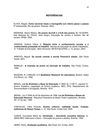 44



                                   REFERÊNCIAS


ALVES, Magda. Como escrever teses e monografia (um roteiro passo a passo)
5ª reimpressão: Rio de janeiro: Elsevier, 2003.


ANDRADE, Eliana Ribeiro. Os jovens da EJA e a EJA dos jovens. In: OLIVEIRA,
Inês Barbosa de; PAIVA, Jane (Orgs.) Educação de Jovens e Adultos. Rio de
Janeiro: DP&A, 2004.


ARANHA, Antônia Vitória S. Relação entre o conhecimento escolar e o
conhecimento produzido no trabalho: dilemas da educação do adulto trabalhador.
In: Trabalho & Educação. Belo Horizonte: NETE/FaE/UFMG, n. 12, jan/jun, 2003.


ARROYO, Miguel. Da escola carente à escola Possível.5 edição. São Paulo
loyola, 2001.


BARALDI , A inserção do jovem no mercado de trabalho. São Paulo, Cortez,
1998.


BOGDAN, R. e BIKLEN. S K Qualitative Research for educationa. Boston, Aellyn
and Bacon, inc; 1982.


BRASIL, Lei de Diretrizes e Base da Educação nº 5692 de 11.08.71, capítulo IV.
Ensino Supletivo. Legislação do Ensino Supletivo, MEC, DFU, Departamento de
Documentação e Divulgação, Brasília, 1974.


BRASIL, Lei nº 9394 de 20 de dezembro de 1996, Lei de Diretrizes e Bases da
Educação Nacional. Repubica Federativa do Brasil, Poder Legislastivo, Brasilia,
DF, 21 de dez. 1996.


CARVALHO, Célia Pezzolo. Ensino noturno: realidade ilusão. Coleção
polêmicas do Nosso Tempo, n. 12, São Paulo: Cortez Edit. 2000.


CUNHA, Conceição Maria da. Introdução – discutindo conceitos básicos. In:
SEED-MEC Salto para o futuro – Educação de jovens e adultos. Brasília, 1999.


DEMO, Pedro. Avaliação qualitativa. São Paulo: Ed. Cortez, 2003.
 
