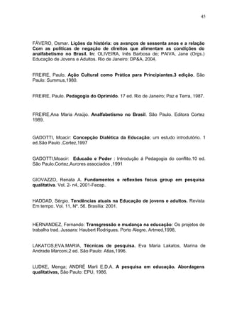 45




FÁVERO, Osmar. Lições da história: os avanços de sessenta anos e a relação
Com as políticas de negação de direitos que alimentam as condições do
analfabetismo no Brasil. In: OLIVEIRA, Inês Barbosa de; PAIVA, Jane (Orgs.)
Educação de Jovens e Adultos. Rio de Janeiro: DP&A, 2004.


FREIRE, Paulo. Ação Cultural como Prática para Principiantes.3 edição. São
Paulo: Summus,1980.


FREIRE, Paulo. Pedagogia do Oprimido. 17 ed. Rio de Janeiro; Paz e Terra, 1987.



FREIRE,Ana Maria Araújo. Analfabetismo no Brasil. São Paulo. Editora Cortez
1989.


GADOTTI, Moacir: Concepção Dialética da Educação; um estudo introdutório. 1
ed.São Paulo ,Cortez,1997


GADOTTI,Moacir: Educaão e Poder : Introdução á Pedagogia do conflito.10 ed.
São Paulo.Cortez,Aurores associados ,1991


GIOVAZZO, Renata A. Fundamentos e reflexões focus group em pesquisa
qualitativa. Vol. 2- n4, 2001-Fecap.


HADDAD, Sérgio. Tendências atuais na Educação de jovens e adultos. Revista
Em tempo. Vol. 11, Nº. 56. Brasília: 2001.



HERNANDEZ, Fernando: Transgressão e mudança na educação: Os projetos de
trabalho trad. Jussara: Haubert Rodrigues. Porto Alegre. Artmed,1998,


LAKATOS,EVA.MARIA, Técnicas de pesquisa. Eva Maria Lakatos, Marina de
Andrade Marconi,2 ed. São Paulo: Atlas,1996.


LUDKE, Menga; ANDRÉ Marli E.D.A. A pesquisa em educação. Abordagens
qualitativas, São Paulo: EPU, 1986.
 