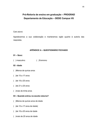 48



             Pró-Reitoria de ensino em graduação – PROGRAD
              Departamento de Educação – DEDE Campus VII




Caro aluno:

Agradecemos a sua colaboração e manteremos sigilo quanto à autoria das
respostas.




                     APÊNDICE A – QUESTIONÁRIO FECHADO

01 – Sexo:

( ) masculino             ( )Feminino

02 - Idade

( )Menos de quinze anos

( )de 15 a 17 anos

( )de 18 a 20 anos

( )de 21 a 25 anos

( )mais de trinta anos

03 – Quando entrou na escola noturna?

( )Menos de quinze anos de idade

( )de 15 a 17 anos de idade(

( )de 18 a 20 anos de idade

( )mais de 20 anos de idade
 