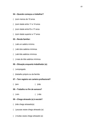 49



04 – Quando começou a trabalhar?

( )com menos de 10 anos

( )com idade entre 11 e 14 anos

( )com idade entre15 e 17 anos

( )com idade superior a 17 anos

05 – Renda familiar:

( ) até um salário mínimo

( ) até dois salários mínimos

( ) até três salários mínimos

( ) mais de três salários mínimos

06 – Situação enquanto trabalhador (a):

( ) empregado

( )trabalho próprio ou da família

07 – Tem registro em carteira profissional?

( )sim                      ( )não

08 – Trabalha no fim de semana?

( ) sim                     ( ) não

09 – Chega atrasado (a) à escola?

( )não chego atrasado(a)

( ) poucas vezes chego atrasado (a)


( ) muitas vezes chego atrasado (a)
 