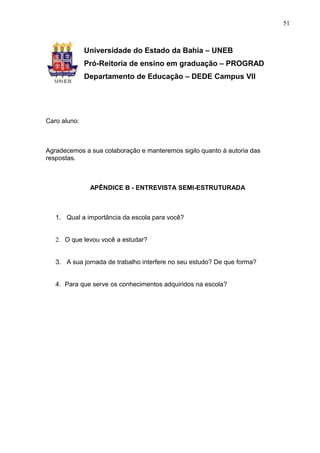 51



              Universidade do Estado da Bahia – UNEB
              Pró-Reitoria de ensino em graduação – PROGRAD
              Departamento de Educação – DEDE Campus VII




Caro aluno:



Agradecemos a sua colaboração e manteremos sigilo quanto à autoria das
respostas.



               APÊNDICE B - ENTREVISTA SEMI-ESTRUTURADA



   1. Qual a importância da escola para você?


   2. O que levou você a estudar?


   3. A sua jornada de trabalho interfere no seu estudo? De que forma?


   4. Para que serve os conhecimentos adquiridos na escola?
 