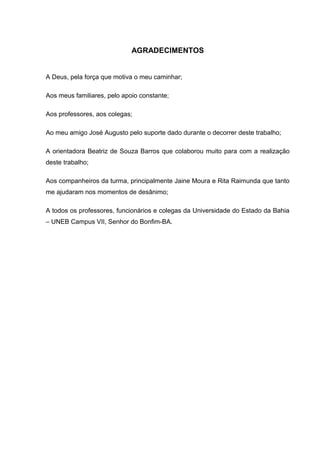 6



                             AGRADECIMENTOS


A Deus, pela força que motiva o meu caminhar;

Aos meus familiares, pelo apoio constante;

Aos professores, aos colegas;

Ao meu amigo José Augusto pelo suporte dado durante o decorrer deste trabalho;

A orientadora Beatriz de Souza Barros que colaborou muito para com a realização
deste trabalho;

Aos companheiros da turma, principalmente Jaine Moura e Rita Raimunda que tanto
me ajudaram nos momentos de desânimo;

A todos os professores, funcionários e colegas da Universidade do Estado da Bahia
– UNEB Campus VII, Senhor do Bonfim-BA.
 