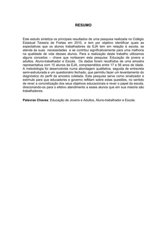 8



                                   RESUMO


Este estudo sintetiza os principais resultados de uma pesquisa realizada no Colégio
Estadual Teixeira de Freitas em 2010, e tem por objetivo identificar quais as
expectativas que os alunos trabalhadores da EJA tem em relação à escola, se
atende às suas necessidades e se contribui significativamente para uma melhoria
na qualidade de vida desses alunos. Para a realização deste trabalho utilizamos
alguns conceitos – chave que nortearam esta pesquisa: Educação de jovens e
adultos, Aluno-trabalhador e Escola. Os dados foram recolhidos de uma amostra
representativa com 15 alunos da EJA, compreendidos entre 17 e 56 anos de idade.
A metodologia foi desenvolvida numa abordagem qualitativa, seguida de entrevista
semi-estruturada e um questionário fechado, que permitiu fazer um levantamento do
diagnóstico do perfil da amostra coletada. Esta pesquisa serve como sinalizador e
estímulo para que educadores e governo reflitam sobre estas questões, no sentido
de rever a concretização dos seus objetivos educacionais e rever o papel da escola,
direcionando-os para o efetivo atendimento a esses alunos que em sua maioria são
trabalhadores.

Palavras Chaves: Educação de Jovens e Adultos, Aluno-trabalhador e Escola.
 