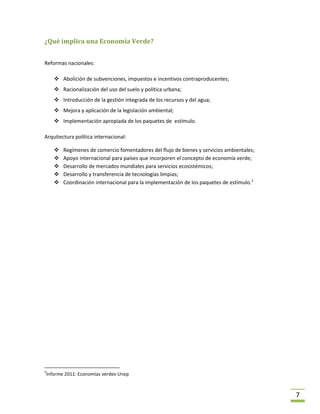 ¿Qué implica una Economía Verde?


Reformas nacionales:

     Abolición de subvenciones, impuestos e incentivos contraproducentes;
     Racionalización del uso del suelo y política urbana;
     Introducción de la gestión integrada de los recursos y del agua;
     Mejora y aplicación de la legislación ambiental;
     Implementación apropiada de los paquetes de estímulo.

Arquitectura política internacional:

       Regímenes de comercio fomentadores del flujo de bienes y servicios ambientales;
       Apoyo internacional para países que incorporen el concepto de economía verde;
       Desarrollo de mercados mundiales para servicios ecosistémicos;
       Desarrollo y transferencia de tecnologías limpias;
       Coordinación internacional para la implementación de los paquetes de estímulo.2




2
Informe 2011: Economías verdes-Unep



                                                                                          7
 