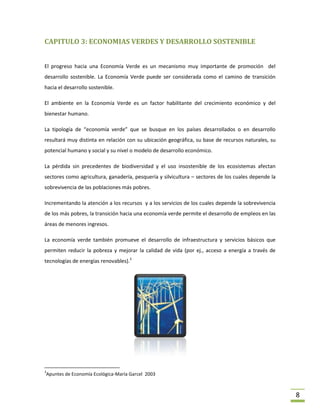 CAPITULO 3: ECONOMIAS VERDES Y DESARROLLO SOSTENIBLE


El progreso hacia una Economía Verde es un mecanismo muy importante de promoción del
desarrollo sostenible. La Economía Verde puede ser considerada como el camino de transición
hacia el desarrollo sostenible.

El ambiente en la Economía Verde es un factor habilitante del crecimiento económico y del
bienestar humano.

La tipología de “economía verde” que se busque en los países desarrollados o en desarrollo
resultará muy distinta en relación con su ubicación geográfica, su base de recursos naturales, su
potencial humano y social y su nivel o modelo de desarrollo económico.

La pérdida sin precedentes de biodiversidad y el uso insostenible de los ecosistemas afectan
sectores como agricultura, ganadería, pesquería y silvicultura – sectores de los cuales depende la
sobrevivencia de las poblaciones más pobres.

Incrementando la atención a los recursos y a los servicios de los cuales depende la sobrevivencia
de los más pobres, la transición hacia una economía verde permite el desarrollo de empleos en las
áreas de menores ingresos.

La economía verde también promueve el desarrollo de infraestructura y servicios básicos que
permiten reducir la pobreza y mejorar la calidad de vida (por ej., acceso a energía a través de
tecnologías de energías renovables).3




3
Apuntes de Economía Ecológica-María Garcel 2003



                                                                                                     8
 