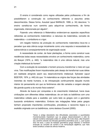 21



      O ensino é considerado como regras utilizadas pelos professores a fim de
possibilitarem a construção do conhecimento referente a assuntos antes
desconhecidos. Dessa forma, Ausubel (apud BARALDI, 1999, p. 34) descreve: “o
ensino constitui-se num caminho para adquirir-se conhecimento, de forma
organizada, intencionada por alguém”.
      Fazendo uma referencia à Matemática evidenciam-se aspectos específicos
referentes ao conhecimento matemático: a natureza da matemática, conceito de
matemática – o simbolismo e o rigor.
      Um resgate histórico da produção do conhecimento matemático leva-me a
perceber que esta ciência surge inicialmente como uma resposta à necessidade de
sobrevivência e conseqüentemente de organização social.
      A necessidade de contar, de fazer plantações, a forma como construir suas
residências todas essas necessidades envolve um conhecimento matemático, como
diz Boeyer (1974, p. 440): “a matemática não é uma ciência natural, mas uma
criação intelectual do homem”.
      Com a evolução da sociedade o homem procurou transformar o meio em que
vivia. Tais modificações foram impulsionadas pelo desejo de transformar suas idéias
em realidade atingindo assim seu desenvolvimento intelectual. Sylvester (apud
BOEYER, 1974, p. 440) diz que: “A matemática se origina das forças das atividades
inerentes da mente humana, e da introspecção continuamente daquele mundo
interior do pensamento em que os fenômenos são tão variados e exigem atenção
tão grande quanto a do mundo físico exterior”.
      Através da busca por conquistas e do crescimento intelectual, havia duas
civilizações com diferentes idéias matemáticas: de um lado os babilônios com uma
matemática voltada para a exatidão; por outro lado os gregos com a geometria
buscando simbolismo matemático. Embora tais indagações feitas pelos gregos
tenham propiciado importantes contribuições, prevaleceu o raciocínio lógico e a
exatidão originada com os babilônicos, como destaca Courant (2000):


                     Talvez a antiga descoberta das dificuldades associadas a quantidades
                     incomensuráveis impediram que os gregos desenvolvessem a arte do
                     calculo numérico alcançado antes no oriente. Ao invés disso, eles forçaram
                     seu caminho através da intricada geometria axiomática pura. [...] por quase
                     dois mil anos, o peso da tradição geométrica grega retardou a inevitável
                     evolução do conceito de número e da manipulação algébrica, que mais
                     tarde constituiu a base da ciência moderna.
 