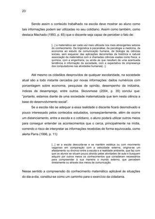 23



      Sendo assim o conteúdo trabalhado na escola deve mostrar ao aluno como
tais informações podem ser utilizadas no seu cotidiano. Assim como também, como
destaca Machado (1993, p. 65) que o discente seja capaz de perceber o fato de:


                      [...] a matemática ser cada vez mais utilizada nos mais abrangentes setores
                      do conhecimento. Da lingüística à psicanálise, da psicologia a medicina, da
                      economia ao estudo da comunicação humana, da biologia às ciências
                      sociais, sem esquecer das aplicações decorrentes da histórica e natural
                      associação da matemática com a chamadas ciências exatas como física, a
                      química, com a engenharia, ou ainda as que resultam de uma acentuada
                      tendência à informação da sociedade, com a expectativa da onipresença
                      dos computadores nas atividades humanas[...].


      Até mesmo os cidadãos desprovidos de qualquer escolaridade, na sociedade
atual são a todo instante cercados por novas informações: dados numéricos com
porcentagem sobre economia, pesquisas de opinião, desempenho da indústria,
índices de desemprego, entre outros. Skovsmose (2004, p. 35) conclui que:
”portanto, estamos diante de uma sociedade matematizada que tem nesta ciência a
base do desenvolvimento social”.
      Se a escola não se adequar a essa realidade o discente ficará desmotivado e
pouco interessado pelos conteúdos estudados, conseqüentemente, além de ocorre
um distanciamento, entre a escola e o cotidiano, o aluno poderá utilizar outros meios
para conseguir entender os acontecimentos que o cerca, principalmente na mídia,
correndo o risco de interpretar as informações recebidas de forma equivocada, como
alerta Parra (1996, p. 11):


                      [...] se a escola descuida-se e se mantém estática ou com movimento
                      vagaroso em comparação com a velocidade externa, origina-se um
                      afastamento ou divorcio entre a escola e a realidade ambiente, que faz com
                      que os alunos se situam pouco atraído pelas atividades de aula e busquem
                      adquirir por outros meios os conhecimentos que consideram necessários
                      para compreender à sua maneira o mundo externo, que percebem
                      diretamente ou através dos meios de comunicação.


Nesse sentido a compreensão do conhecimento matemático aplicável às situações
do dia-a-dia, constitui-se como um caminho para o exercício da cidadania.
 