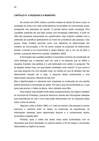 24



CAPÍTULO IV: A PESQUISA E O MUNICÍPIO


       De acordo com DIAS, desde a primeira metade do século 20 tomou corpo na
sociologia da mídia uma visão profundamente funcionalista da comunicação social,
consignada nas pesquisas de opinião. O grande teórico desta sociologia, Paul
Lazarfeldt, pretendia dar aos fatos sociais uma formatação matemática. A partir da
idéia das pesquisas estruturadas em questionários, logo surgiram modelos com a
pretensão de quantificar graficamente os níveis de consciência das pessoas e dos
grupos. Estes modelos serviriam como uma referência na determinação dos
modelos de comunicação, a fim de serem aceitas as propostas de determinado
produto, incluindo aí os concorrentes a cargos eletivos. Isto é, em vez de aferir a
opinião, a pesquisa determina a opinião. (Datafolha, 2002).
       A formulação das questões também é importante momento da constituição de
certa ideologia que a pesquisa quer ver, pois é na pergunta que se define a
resposta. Exemplo mais gritante é o voto estimulado com cartão e a pergunta: "Se
as eleições fossem hoje, em qual destes candidatos você votaria?" O que ocorre é
que esta pergunta cria uma situação irreal, na medida em que as eleições não são
efetivamente naquele dia e, logo, a pergunta estará condicionada a uma
determinada conjuntura, diferente do fato real.
Mas a desinformação é o elemento mais importante na construção de uma opinião
pública favorável à manutenção do status. Por isso o grau de escolaridade ou, o que
seria mais preciso, o hábito de leitura, não é utilizado como filtro.
       Para realizar este trabalho serão feitos questionamentos com alguns cidadãos
do município de Pindobaçu, buscando descrever através das informações coletadas
suas experiências de vida e como elas estão relacionadas com as respostas dadas
sobre o tema de estudo.
       Segundo Ludke e André (1986, p.1) “para se realizar uma pesquisa é preciso
promover o confronto entre os dados, as evidencias, as experiências, as
informações coletadas sobre determinado assunto e o conhecimento teórico
acumulado a respeito dele”.
       Portanto, após a coleta dos dados estes serão confrontados com as
discussões que foram abordadas no capítulo anterior a fim de chegar a conclusões
relacionadas ao objetivo de estudo.
 