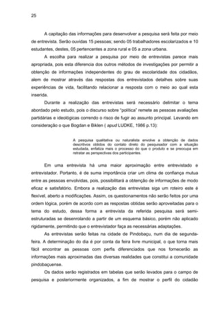 25



       A capitação das informações para desenvolver a pesquisa será feita por meio
de entrevista. Serão ouvidas 15 pessoas; sendo 05 trabalhadores escolarizados e 10
estudantes, destes, 05 pertencentes a zona rural e 05 a zona urbana.
       A escolha para realizar a pesquisa por meio de entrevistas parece mais
apropriada, pois esta diferencia dos outros métodos de investigações por permitir a
obtenção de informações independentes do grau de escolaridade dos cidadãos,
alem de mostrar através das respostas dos entrevistados detalhes sobre suas
experiências de vida, facilitando relacionar a resposta com o meio ao qual esta
inserida.
       Durante a realização das entrevistas será necessário delimitar o tema
abordado pelo estudo, pois o discurso sobre “política” remete as pessoas avaliações
partidárias e ideológicas correndo o risco de fugir ao assunto principal. Levando em
consideração o que Bogdan e Biklen ( apud LUDKE, 1986 p.13):


                     A pesquisa qualitativa ou naturalista envolve a obtenção de dados
                     descritivos obtidos do contato direto do pesquisador com a situação
                     estudada, enfatiza mais o processo do que o produto e se preocupa em
                     retratar as perspectivas dos participantes.


       Em uma entrevista há uma maior aproximação entre entrevistado e
entrevistador. Portanto, é de suma importância criar um clima de confiança mutua
entre as pessoas envolvidas, pois, possibilitará a obtenção de informações de modo
eficaz e satisfatório. Embora a realização das entrevistas siga um roteiro este é
flexível, aberto a modificações. Assim, os questionamentos não serão feitos por uma
ordem lógica, porém de acordo com as respostas obtidas serão aproveitadas para o
tema do estudo, dessa forma a entrevista da referida pesquisa será semi-
estruturadas se desenrolando a partir de um esquema básico, porém não aplicado
rigidamente, permitindo que o entrevistador faça as necessárias adaptações.
       As entrevistas serão feitas na cidade de Pindobaçu, num dia de segunda-
feira. A determinação do dia é por conta da feira livre municipal, o que torna mais
fácil encontrar as pessoas com perfis diferenciados que nos fornecerão as
informações mais aproximadas das diversas realidades que constitui a comunidade
pindobaçuense.
       Os dados serão registrados em tabelas que serão levados para o campo de
pesquisa e posteriormente organizados, a fim de mostrar o perfil do cidadão
 