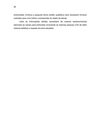 26



entrevistado. Embora a pesquisa tenha caráter qualitativo será necessário fornecer
subsídios para uma melhor compreensão do objeto de estudo.
      Caso as informações obtidas necessitem de maiores esclarecimentos
retornarei ao campo para entrevistar novamente as mesmas pessoas a fim de obter
maiores detalhes a respeito do tema estudado.
 