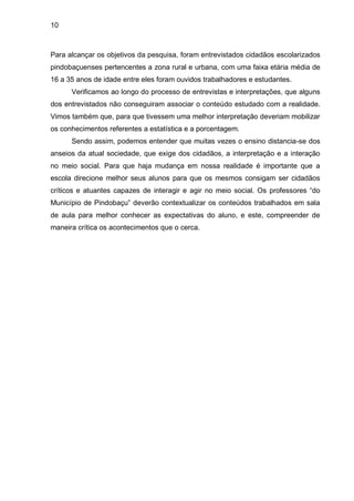 10



Para alcançar os objetivos da pesquisa, foram entrevistados cidadãos escolarizados
pindobaçuenses pertencentes a zona rural e urbana, com uma faixa etária média de
16 a 35 anos de idade entre eles foram ouvidos trabalhadores e estudantes.
      Verificamos ao longo do processo de entrevistas e interpretações, que alguns
dos entrevistados não conseguiram associar o conteúdo estudado com a realidade.
Vimos também que, para que tivessem uma melhor interpretação deveriam mobilizar
os conhecimentos referentes a estatística e a porcentagem.
      Sendo assim, podemos entender que muitas vezes o ensino distancia-se dos
anseios da atual sociedade, que exige dos cidadãos, a interpretação e a interação
no meio social. Para que haja mudança em nossa realidade é importante que a
escola direcione melhor seus alunos para que os mesmos consigam ser cidadãos
críticos e atuantes capazes de interagir e agir no meio social. Os professores “do
Município de Pindobaçu” deverão contextualizar os conteúdos trabalhados em sala
de aula para melhor conhecer as expectativas do aluno, e este, compreender de
maneira crítica os acontecimentos que o cerca.
 