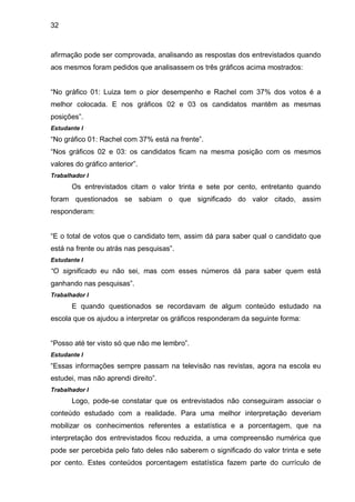 32



afirmação pode ser comprovada, analisando as respostas dos entrevistados quando
aos mesmos foram pedidos que analisassem os três gráficos acima mostrados:


“No gráfico 01: Luiza tem o pior desempenho e Rachel com 37% dos votos é a
melhor colocada. E nos gráficos 02 e 03 os candidatos mantêm as mesmas
posições”.
Estudante I
“No gráfico 01: Rachel com 37% está na frente”.
“Nos gráficos 02 e 03: os candidatos ficam na mesma posição com os mesmos
valores do gráfico anterior”.
Trabalhador I
       Os entrevistados citam o valor trinta e sete por cento, entretanto quando
foram questionados se sabiam o que significado do valor citado, assim
responderam:


“E o total de votos que o candidato tem, assim dá para saber qual o candidato que
está na frente ou atrás nas pesquisas”.
Estudante I
“O significado eu não sei, mas com esses números dá para saber quem está
ganhando nas pesquisas”.
Trabalhador I
       E quando questionados se recordavam de algum conteúdo estudado na
escola que os ajudou a interpretar os gráficos responderam da seguinte forma:


“Posso até ter visto só que não me lembro”.
Estudante I
“Essas informações sempre passam na televisão nas revistas, agora na escola eu
estudei, mas não aprendi direito”.
Trabalhador I
       Logo, pode-se constatar que os entrevistados não conseguiram associar o
conteúdo estudado com a realidade. Para uma melhor interpretação deveriam
mobilizar os conhecimentos referentes a estatística e a porcentagem, que na
interpretação dos entrevistados ficou reduzida, a uma compreensão numérica que
pode ser percebida pelo fato deles não saberem o significado do valor trinta e sete
por cento. Estes conteúdos porcentagem estatística fazem parte do currículo de
 