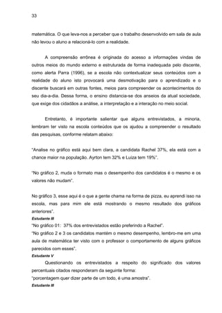 33



matemática. O que leva-nos a perceber que o trabalho desenvolvido em sala de aula
não levou o aluno a relacioná-lo com a realidade.


       A compreensão errônea é originada do acesso a informações vindas de
outros meios do mundo externo e estruturada de forma inadequada pelo discente,
como alerta Parra (1996), se a escola não contextualizar seus conteúdos com a
realidade do aluno isto provocará uma desmotivação para o aprendizado e o
discente buscará em outras fontes, meios para compreender os acontecimentos do
seu dia-a-dia. Dessa forma, o ensino distancia-se dos anseios da atual sociedade,
que exige dos cidadãos a análise, a interpretação e a interação no meio social.


       Entretanto, é importante salientar que alguns entrevistados, a minoria,
lembram ter visto na escola conteúdos que os ajudou a compreender o resultado
das pesquisas, conforme relatam abaixo:


“Analise no gráfico está aqui bem clara, a candidata Rachel 37%, ela está com a
chance maior na população. Ayrton tem 32% e Luiza tem 19%”.


“No gráfico 2, muda o formato mas o desempenho dos candidatos é o mesmo e os
valores não mudam”.


No gráfico 3, esse aqui é o que a gente chama na forma de pizza, eu aprendi isso na
escola, mas para mim ele está mostrando o mesmo resultado dos gráficos
anteriores”.
Estudante III
“No gráfico 01: 37% dos entrevistados estão preferindo a Rachel”.
“No gráfico 2 e 3 os candidatos mantém o mesmo desempenho, lembro-me em uma
aula de matemática ter visto com o professor o comportamento de alguns gráficos
parecidos com esses”.
Estudante V
       Questionando os entrevistados a respeito do significado dos valores
percentuais citados responderam da seguinte forma:
“porcentagem quer dizer parte de um todo, é uma amostra”.
Estudante III
 