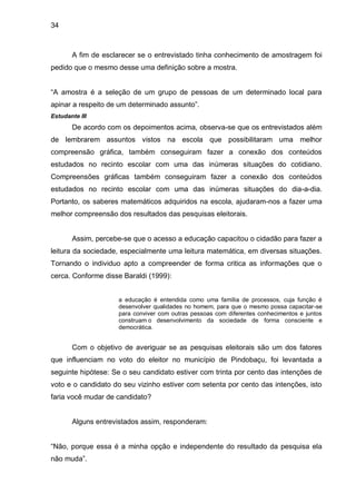 34



       A fim de esclarecer se o entrevistado tinha conhecimento de amostragem foi
pedido que o mesmo desse uma definição sobre a mostra.


“A amostra é a seleção de um grupo de pessoas de um determinado local para
apinar a respeito de um determinado assunto”.
Estudante III
       De acordo com os depoimentos acima, observa-se que os entrevistados além
de lembrarem assuntos vistos na escola que possibilitaram uma melhor
compreensão gráfica, também conseguiram fazer a conexão dos conteúdos
estudados no recinto escolar com uma das inúmeras situações do cotidiano.
Compreensões gráficas também conseguiram fazer a conexão dos conteúdos
estudados no recinto escolar com uma das inúmeras situações do dia-a-dia.
Portanto, os saberes matemáticos adquiridos na escola, ajudaram-nos a fazer uma
melhor compreensão dos resultados das pesquisas eleitorais.


       Assim, percebe-se que o acesso a educação capacitou o cidadão para fazer a
leitura da sociedade, especialmente uma leitura matemática, em diversas situações.
Tornando o individuo apto a compreender de forma critica as informações que o
cerca. Conforme disse Baraldi (1999):


                    a educação é entendida como uma família de processos, cuja função é
                    desenvolver qualidades no homem, para que o mesmo possa capacitar-se
                    para conviver com outras pessoas com diferentes conhecimentos e juntos
                    construam o desenvolvimento da sociedade de forma consciente e
                    democrática.


       Com o objetivo de averiguar se as pesquisas eleitorais são um dos fatores
que influenciam no voto do eleitor no município de Pindobaçu, foi levantada a
seguinte hipótese: Se o seu candidato estiver com trinta por cento das intenções de
voto e o candidato do seu vizinho estiver com setenta por cento das intenções, isto
faria você mudar de candidato?


       Alguns entrevistados assim, responderam:


“Não, porque essa é a minha opção e independente do resultado da pesquisa ela
não muda”.
 