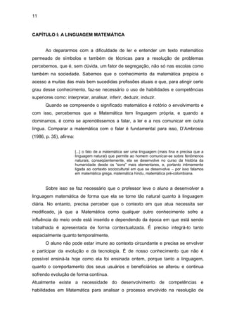 11



CAPÍTULO I: A LINGUAGEM MATEMÁTICA


       Ao depararmos com a dificuldade de ler e entender um texto matemático
permeado de símbolos e também de técnicas para a resolução de problemas
percebemos, que é, sem dúvida, um fator de segregação, não só nas escolas como
também na sociedade. Sabemos que o conhecimento da matemática propicia o
acesso a muitas das mais bem sucedidas profissões atuais e que, para atingir certo
grau desse conhecimento, faz-se necessário o uso de habilidades e competências
superiores como: interpretar, analisar, inferir, deduzir, induzir.
       Quando se compreende o significado matemático é notório o envolvimento e
com isso, percebemos que a Matemática tem linguagem própria, e quando a
dominamos, é como se aprendêssemos a falar, a ler e a nos comunicar em outra
língua. Comparar a matemática com o falar é fundamental para isso, D‟Ambrosio
(1986, p. 35), afirma:


                         [...] o fato de a matemática ser uma linguagem (mais fina e precisa que a
                         linguagem natural) que permite ao homem comunicar-se sobre fenômenos
                         naturais, conseqüentemente, ela se desenvolve no curso da história da
                         humanidade desde os “sons” mais elementares, e, portanto intimamente
                         ligada ao contexto sociocultural em que se desenvolve – por isso falamos
                         em matemática grega, matemática hindu, matemática pré-colombiana.



       Sobre isso se faz necessário que o professor leve o aluno a desenvolver a
linguagem matemática de forma que ela se torne tão natural quanto à linguagem
diária. No entanto, precisa perceber que o contexto em que atua necessita ser
modificado, já que a Matemática como qualquer outro conhecimento sofre a
influência do meio onde está inserido e dependendo da época em que está sendo
trabalhada é apresentada de forma contextualizada. É preciso integrá-lo tanto
espacialmente quanto temporalmente.
       O aluno não pode estar imune ao contexto circundante e precisa se envolver
e participar da evolução e da tecnologia. É de nosso conhecimento que não é
possível ensiná-la hoje como ela foi ensinada ontem, porque tanto a linguagem,
quanto o comportamento dos seus usuários e beneficiários se alterou e continua
sofrendo evolução de forma contínua.
Atualmente existe a necessidade do desenvolvimento de competências e
habilidades em Matemática para analisar o processo envolvido na resolução de
 