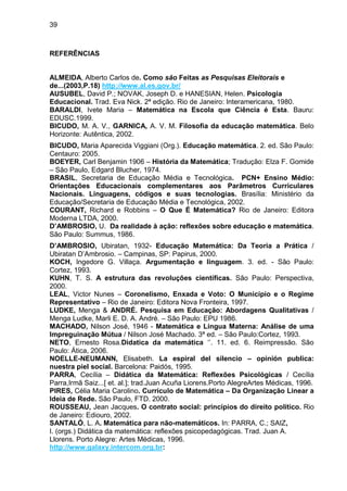 39



REFERÊNCIAS


ALMEIDA, Alberto Carlos de. Como são Feitas as Pesquisas Eleitorais e
de...(2003,P.18) http://www.al.es.gov.br/
AUSUBEL, David P.; NOVAK, Joseph D. e HANESIAN, Helen. Psicologia
Educacional. Trad. Eva Nick. 2ª edição. Rio de Janeiro: Interamericana, 1980.
BARALDI, Ivete Maria – Matemática na Escola que Ciência é Esta. Bauru:
EDUSC.1999.
BICUDO, M. A. V., GARNICA, A. V. M. Filosofia da educação matemática. Belo
Horizonte: Autêntica, 2002.
BICUDO, Maria Aparecida Viggiani (Org.). Educação matemática. 2. ed. São Paulo:
Centauro: 2005.
BOEYER, Carl Benjamin 1906 – História da Matemática; Tradução: Elza F. Gomide
– São Paulo, Edgard Blucher, 1974.
BRASIL, Secretaria de Educação Média e Tecnológica. PCN+ Ensino Médio:
Orientações Educacionais complementares aos Parâmetros Curriculares
Nacionais. Linguagens, códigos e suas tecnologias. Brasília: Ministério da
Educação/Secretaria de Educação Média e Tecnológica, 2002.
COURANT, Richard e Robbins – O Que É Matemática? Rio de Janeiro: Editora
Moderna LTDA, 2000.
D’AMBROSIO, U. Da realidade à ação: reflexões sobre educação e matemática.
São Paulo: Summus, 1986.
D’AMBROSIO, Ubiratan, 1932- Educação Matemática: Da Teoria a Prática /
Ubiratan D‟Ambrosio. – Campinas, SP: Papirus, 2000.
KOCH, Ingedore G. Villaça. Argumentação e linguagem. 3. ed. - São Paulo:
Cortez, 1993.
KUHN, T. S. A estrutura das revoluções científicas. São Paulo: Perspectiva,
2000.
LEAL, Victor Nunes – Coronelismo, Enxada e Voto: O Município e o Regime
Representativo – Rio de Janeiro: Editora Nova Fronteira, 1997.
LUDKE, Menga & ANDRÉ. Pesquisa em Educação: Abordagens Qualitativas /
Menga Ludke, Marli E. D. A. André. – São Paulo: EPU 1986.
MACHADO, Nilson José, 1946 - Matemática e Língua Materna: Análise de uma
Impreguinação Mútua / Nilson José Machado. 3ª ed. – São Paulo:Cortez, 1993.
NETO, Ernesto Rosa.Didatica da matemática „‟. 11. ed. 6. Reimpressão. São
Paulo: Ática, 2006.
NOELLE-NEUMANN, Elisabeth. La espiral del silencio – opinión publica:
nuestra piel social. Barcelona: Paidós, 1995.
PARRA, Cecília – Didática da Matemática: Reflexões Psicológicas / Cecília
Parra,Irmã Saiz...[ et. al.]; trad.Juan Acuña Liorens.Porto AlegreArtes Médicas, 1996.
PIRES, Célia Maria Carolino. Currículo de Matemática – Da Organização Linear a
Ideia de Rede. São Paulo, FTD. 2000.
ROUSSEAU, Jean Jacques. O contrato social: princípios do direito político. Rio
de Janeiro: Ediouro, 2002.
SANTALÓ, L. A. Matemática para não-matemáticos. In: PARRA, C.; SAIZ,
I. (orgs.) Didática da matemática: reflexões psicopedagógicas. Trad. Juan A.
Llorens. Porto Alegre: Artes Médicas, 1996.
http://www.galaxy.intercom.org.br:
 