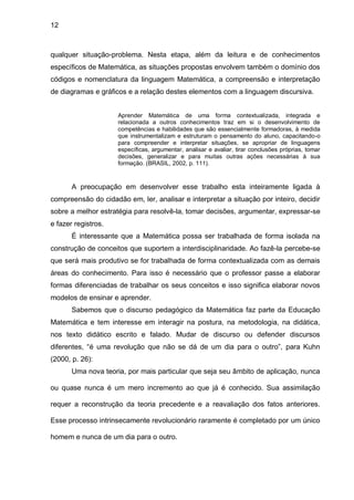 12



qualquer situação-problema. Nesta etapa, além da leitura e de conhecimentos
específicos de Matemática, as situações propostas envolvem também o domínio dos
códigos e nomenclatura da linguagem Matemática, a compreensão e interpretação
de diagramas e gráficos e a relação destes elementos com a linguagem discursiva.


                     Aprender Matemática de uma forma contextualizada, integrada e
                     relacionada a outros conhecimentos traz em si o desenvolvimento de
                     competências e habilidades que são essencialmente formadoras, à medida
                     que instrumentalizam e estruturam o pensamento do aluno, capacitando-o
                     para compreender e interpretar situações, se apropriar de linguagens
                     específicas, argumentar, analisar e avaliar, tirar conclusões próprias, tomar
                     decisões, generalizar e para muitas outras ações necessárias à sua
                     formação. (BRASIL, 2002, p. 111).



       A preocupação em desenvolver esse trabalho esta inteiramente ligada à
compreensão do cidadão em, ler, analisar e interpretar a situação por inteiro, decidir
sobre a melhor estratégia para resolvê-la, tomar decisões, argumentar, expressar-se
e fazer registros.
       É interessante que a Matemática possa ser trabalhada de forma isolada na
construção de conceitos que suportem a interdisciplinaridade. Ao fazê-la percebe-se
que será mais produtivo se for trabalhada de forma contextualizada com as demais
áreas do conhecimento. Para isso é necessário que o professor passe a elaborar
formas diferenciadas de trabalhar os seus conceitos e isso significa elaborar novos
modelos de ensinar e aprender.
       Sabemos que o discurso pedagógico da Matemática faz parte da Educação
Matemática e tem interesse em interagir na postura, na metodologia, na didática,
nos texto didático escrito e falado. Mudar de discurso ou defender discursos
diferentes, “é uma revolução que não se dá de um dia para o outro”, para Kuhn
(2000, p. 26):
       Uma nova teoria, por mais particular que seja seu âmbito de aplicação, nunca

ou quase nunca é um mero incremento ao que já é conhecido. Sua assimilação

requer a reconstrução da teoria precedente e a reavaliação dos fatos anteriores.

Esse processo intrinsecamente revolucionário raramente é completado por um único

homem e nunca de um dia para o outro.
 