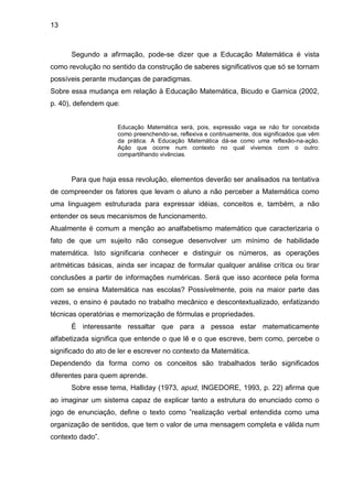 13



      Segundo a afirmação, pode-se dizer que a Educação Matemática é vista
como revolução no sentido da construção de saberes significativos que só se tornam
possíveis perante mudanças de paradigmas.
Sobre essa mudança em relação à Educação Matemática, Bicudo e Garnica (2002,
p. 40), defendem que:


                     Educação Matemática será, pois, expressão vaga se não for concebida
                     como preenchendo-se, reflexiva e continuamente, dos significados que vêm
                     da prática. A Educação Matemática dá-se como uma reflexão-na-ação.
                     Ação que ocorre num contexto no qual vivemos com o outro:
                     compartilhando vivências.



      Para que haja essa revolução, elementos deverão ser analisados na tentativa
de compreender os fatores que levam o aluno a não perceber a Matemática como
uma linguagem estruturada para expressar idéias, conceitos e, também, a não
entender os seus mecanismos de funcionamento.
Atualmente é comum a menção ao analfabetismo matemático que caracterizaria o
fato de que um sujeito não consegue desenvolver um mínimo de habilidade
matemática. Isto significaria conhecer e distinguir os números, as operações
aritméticas básicas, ainda ser incapaz de formular qualquer análise crítica ou tirar
conclusões a partir de informações numéricas. Será que isso acontece pela forma
com se ensina Matemática nas escolas? Possivelmente, pois na maior parte das
vezes, o ensino é pautado no trabalho mecânico e descontextualizado, enfatizando
técnicas operatórias e memorização de fórmulas e propriedades.
      É interessante ressaltar que para a pessoa estar matematicamente
alfabetizada significa que entende o que lê e o que escreve, bem como, percebe o
significado do ato de ler e escrever no contexto da Matemática.
Dependendo da forma como os conceitos são trabalhados terão significados
diferentes para quem aprende.
      Sobre esse tema, Halliday (1973, apud, INGEDORE, 1993, p. 22) afirma que
ao imaginar um sistema capaz de explicar tanto a estrutura do enunciado como o
jogo de enunciação, define o texto como ”realização verbal entendida como uma
organização de sentidos, que tem o valor de uma mensagem completa e válida num
contexto dado”.
 