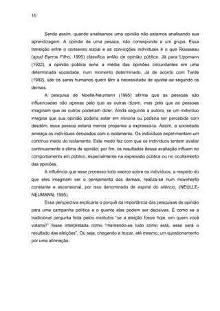 15



      Sendo assim, quando analisamos uma opinião não estamos analisando sua
aprendizagem. A opinião de uma pessoa, não corresponde a um grupo. Essa
transição entre o consenso social e as convicções individuais é o que Rousseau
(apud Barros Filho, 1995) classifica então de opinião pública. Já para Lippmann
(1922), a opinião pública seria a média das opiniões circundantes em uma
determinada sociedade, num momento determinado. Já de acordo com Tarde
(1992), são os seres humanos quem têm a necessidade de ajustar-se segundo os
demais.
      A pesquisa de Noelle-Neumann (1995) afirma que as pessoas são
influenciadas não apenas pelo que as outras dizem, mas pelo que as pessoas
imaginam que os outros poderiam dizer. Ainda segundo a autora, se um indivíduo
imagina que sua opinião poderia estar em minoria ou poderia ser percebida com
desdém, essa pessoa estaria menos propensa a expressá-la. Assim, a sociedade
ameaça os indivíduos desviados com o isolamento. Os indivíduos experimentam um
contínuo medo do isolamento. Este medo faz com que os indivíduos tentem avaliar
continuamente o clima de opinião; por fim, os resultados dessa avaliação influem no
comportamento em público, especialmente na expressão pública ou no ocultamento
das opiniões.
      A influência que esse processo todo exerce sobre os indivíduos, a respeito do
que eles imaginam ser o pensamento dos demais, realiza-se num movimento
constante e ascensional, por isso denominado de espiral do silêncio, (NEULLE-
NEUMANN, 1995).
      Essa perspectiva explicaria o porquê da importância das pesquisas de opinião
para uma campanha política e o quanto elas podem ser decisivas. É como se a
tradicional pergunta feita pelos institutos “se a eleição fosse hoje, em quem você
votaria?” fosse interpretada como “mantendo-se tudo como está, esse será o
resultado das eleições”. Ou seja, chegando a trocar, até mesmo, um questionamento
por uma afirmação.
 