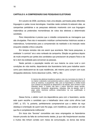 16



CAPÍTULO II: A COMPREENSÃO DAS PESQUISAS ELEITORAIS


      Em outubro de 2008, aconteceu mais uma eleição, permeada pelas diferentes
linguagens e pelas novas tecnologias. Inseridas neste contexto lá estavam elas, as
campanhas partidárias e as pesquisas eleitorais mostrando com sua linguagem
matemática as pretensões momentâneas de votos dos eleitores a determinado
candidato.
      Para interpretá-las é preciso que o cidadão compreenda as mensagens que
são divulgadas. Para isto é necessário mobilizar conhecimentos históricos sociais e
matemáticos, fundamentais para a compreensão da realidade e da inserção nesta
enquanto cidadão crítico e atuante.
      Em tempos remotos não era assim que acontecia. Não havia pesquisas, a
oralidade “o comício” era o eixo norteado da campanha. Eleição se ganhava depois
de muito empenho por partes dos candidatos que precisavam de preparo físico e de
ter o dom da oralidade para convencer as pessoas.
      Neste período a população residia em sua maioria na zona rural e com
condições de vida restrita, dependendo dos fazendeiros tanto para trabalhar assim
como para deslocarem-se de suas residências, até mesmo para cumprir com suas
obrigações eleitorais. Como descrever (LEAL, 1997 p. 56):


                     A maioria dos eleitores brasileiros reside e vota nos municípios do interior. E
                     no interior o elemento rural predomina sobre o urbano. Esse elemento rural,
                     como já notamos, é paupérrimo. São, pois os fazendeiros e chefes locais
                     que custeiam as despesas do alistamento e da eleição. Sem dinheiro e sem
                     interesse direto, o roceiro não faria o menor sacrifício nesse sentido,
                     documentos, transporte, alojamentos, refeições, dias da eleição, tudo é
                     pago pelos mentores políticos empenhados na sua qualificação e
                     compromisso.


      Dessa forma, o eleitor rural cria dependência para com o fazendeiro, sendo
este quem escolhe o candidato que o trabalhador deve votar como afirma Leal
(1997, p. 57): “é, portanto, perfeitamente compreensível que o eleitor da roça
obedeça à orientação de quem tudo lhe paga, com insistência, para praticar um ato
que lhe é completamente indiferente”.
      Em troca dos “favores” concedidos aos seus empregados os fazendeiros
tiravam proveito da falta de conhecimento destes, já que não freqüentavam escolas
e muitos não tinham contato com meios de comunicação, os donos das terras
 