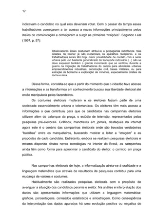 17



indicavam o candidato no qual eles deveriam votar. Com o passar do tempo esses
trabalhadores começaram a ter acesso a novas informações principalmente pelos
meios de comunicação e começaram a surgir as primeiras “traições”. Segundo Leal
(1997, p. 57):


                     Observadores locais costumam atribuí-lo a propaganda radiofônica. Nas
                     cidades do interior já são numerosos os aparelhos receptores, e os
                     trabalhadores rurais têm hoje maior possibilidade de contato com a sede
                     urbana pelo uso bastante generalizado do transporte rodoviário. [...] não se
                     deve esquecer também o grande incremento que se verificou durante a
                     guerra na migração de trabalhadores do campo para atividades urbanas
                     empreendimentos industriais, construção civil, bases militares, ou para
                     extração de borracha e exploração de minérios, especialmente cristais de
                     rocha e mica.


      Dessa forma, constata-se que a partir do momento que o cidadão teve acesso
a informações e as transformou em conhecimento buscou sua liberdade eleitoral até
então manipulada pelos fazendeiros.
      Os costumes eleitorais mudaram e os eleitores faziam parte de uma
sociedade essencialmente urbana e telemaníaca. Os eleitores têm mais acesso a
informações o que contribuiu para que os candidatos nas campanhas eleitorais
utilizem além do palanque da praça, o estúdio de televisão, representados pelas
pesquisas pré-eleitorais. Gráficos, manchetes em jornais, destaques na internet
agora este é o cenário das campanhas eleitorais onde são travadas verdadeiras
“batalhas” entre os marqueteiros, buscando mostrar o leitor a “imagem” e as
propostas de cada candidato. Entretanto, embora se realizem pesquisas eleitorais e
mesmo dispondo destas novas tecnologias no interior do Brasil, as campanhas
ainda têm como forma para aproximar o candidato do eleitor: o comício em praça
pública.


      Nas campanhas eleitorais de hoje, a informatização atrela-se à oralidade e a
linguagem matemática que através de resultados de pesquisas contribui para uma
mudança de valores e costumes.
      Habitualmente são realizadas pesquisas eleitorais com o propósito de
averiguar a situação dos candidatos perante o eleitor. Na análise e interpretação dos
dados são apresentadas informações que utilizam a linguagem matemática:
gráficos, porcentagens, conteúdos estatísticos e amostragem. Como conseqüência
da interpretação dos dados apurados há uma evolução positiva ou negativa do
 