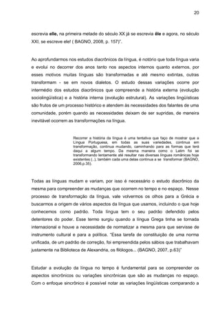 20



escrevia elle, na primeira metade do século XX já se escrevia êle e agora, no século
XXI, se escreve ele! ( BAGNO, 2008, p. 157)”.



Ao aprofundarmos nos estudos diacrônicos da língua, é notório que toda língua varia
e evolui no decorrer dos anos tanto nos aspectos internos quanto externos, por
esses motivos muitas línguas são transformadas e até mesmo extintas, outras
transformam - se em novos dialetos. O estudo dessas variações ocorre por
intermédio dos estudos diacrônicos que compreende a história externa (evolução
sociolingüística) e a história interna (evolução estrutural). As variações lingüísticas
são frutos de um processo histórico e atendem às necessidades dos falantes de uma
comunidade, porém quando as necessidades deixam de ser supridas, de maneira
inevitável ocorrem as transformações na língua.


                     Recorrer a história da língua é uma tentativa que faço de mostrar que a
                     Língua Portuguesa, em todas as suas variedades, continua em
                     transformação, continua mudando, caminhando para as formas que terá
                     daqui a algum tempo. Da mesma maneira como o Latim foi se
                     transformando lentamente até resultar nas diversas línguas românicas hoje
                     existentes (..), também cada uma delas continua a se transformar (BAGNO,
                     2006,p.35).



Todas as línguas mudam e variam, por isso é necessário o estudo diacrônico da
mesma para compreender as mudanças que ocorrem no tempo e no espaço. Nesse
processo de transformação da língua, vale volvermos os olhos para a Grécia e
buscarmos a origem de vários aspectos da língua que usamos, incluindo o que hoje
conhecemos como padrão. Toda língua tem o seu padrão defendido pelos
detentores do poder. Esse termo surgiu quando a língua Grega tinha se tornada
internacional e houve a necessidade de normatizar a mesma para que servisse de
instrumento cultural e para a política. “Essa tarefa de constituição de uma norma
unificada, de um padrão de correção, foi empreendida pelos sábios que trabalhavam
justamente na Biblioteca de Alexandria, os filólogos... (BAGNO, 2007, p.63)”



Estudar a evolução da língua no tempo é fundamental para se compreender os
aspectos sincrônicos ou variações sincrônicas que são as mudanças no espaço.
Com o enfoque sincrônico é possível notar as variações lingüísticas comparando a
 