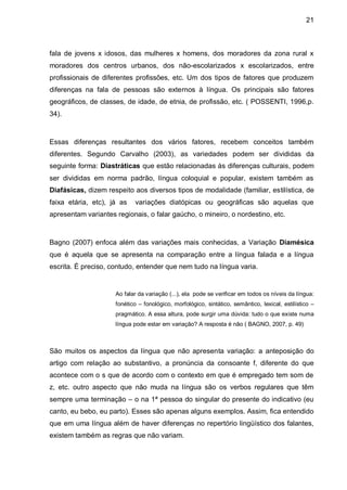 21



fala de jovens x idosos, das mulheres x homens, dos moradores da zona rural x
moradores dos centros urbanos, dos não-escolarizados x escolarizados, entre
profissionais de diferentes profissões, etc. Um dos tipos de fatores que produzem
diferenças na fala de pessoas são externos à língua. Os principais são fatores
geográficos, de classes, de idade, de etnia, de profissão, etc. ( POSSENTI, 1996,p.
34).



Essas diferenças resultantes dos vários fatores, recebem conceitos também
diferentes. Segundo Carvalho (2003), as variedades podem ser divididas da
seguinte forma: Diastráticas que estão relacionadas às diferenças culturais, podem
ser divididas em norma padrão, língua coloquial e popular, existem também as
Diafásicas, dizem respeito aos diversos tipos de modalidade (familiar, estilística, de
faixa etária, etc), já as   variações diatópicas ou geográficas são aquelas que
apresentam variantes regionais, o falar gaúcho, o mineiro, o nordestino, etc.



Bagno (2007) enfoca além das variações mais conhecidas, a Variação Diamésica
que é aquela que se apresenta na comparação entre a língua falada e a língua
escrita. É preciso, contudo, entender que nem tudo na língua varia.


                     Ao falar da variação (...), ela pode se verificar em todos os níveis da língua:
                     fonético – fonológico, morfológico, sintático, semântico, lexical, estilístico –
                     pragmático. A essa altura, pode surgir uma dúvida: tudo o que existe numa
                     língua pode estar em variação? A resposta é não ( BAGNO, 2007, p. 49)



São muitos os aspectos da língua que não apresenta variação: a anteposição do
artigo com relação ao substantivo, a pronúncia da consoante f, diferente do que
acontece com o s que de acordo com o contexto em que é empregado tem som de
z, etc. outro aspecto que não muda na língua são os verbos regulares que têm
sempre uma terminação – o na 1ª pessoa do singular do presente do indicativo (eu
canto, eu bebo, eu parto). Esses são apenas alguns exemplos. Assim, fica entendido
que em uma língua além de haver diferenças no repertório lingüístico dos falantes,
existem também as regras que não variam.
 
