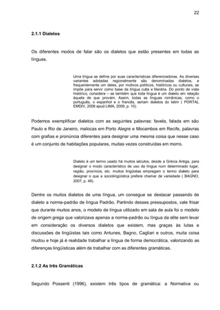22



2.1.1 Dialetos



Os diferentes modos de falar são os dialetos que estão presentes em todas as
línguas.


                     Uma língua se define por suas características diferenciadoras. As diversas
                     variantes adotadas regionalmente são denominadas dialetos, e
                     frequentemente um deles, por motivos políticos, históricos ou culturais, se
                     impõe para servir como base da língua culta e literária. Do ponto de vista
                     histórico, considera – se também que toda língua é um dialeto em relação
                     àquela de que provém. Assim, todas as línguas românicas, como o
                     português, o espanhol e o francês, seriam dialetos do latim ( PORTAL
                     EMDIV, 2008 apud LIMA, 2009, p. 10).



Podemos exemplificar dialetos com as seguintes palavras: favela, falada em são
Paulo e Rio de Janeiro, malocas em Porto Alegre e Mocambos em Recife, palavras
com grafias e pronúncia diferentes para designar uma mesma coisa que nesse caso
é um conjunto de habitações populares, muitas vezes construídas em morro.


                     Dialeto é um termo usado há muitos séculos, desde a Grécia Antiga, para
                     designar o modo característico de uso da língua num determinado lugar,
                     região, província, etc. muitos lingüistas empregam o termo dialeto para
                     designar o que a sociolingüística prefere chamar de variedade ( BAGNO,
                     2007, p. 48).


Dentre os muitos dialetos de uma língua, um consegue se destacar passando de
dialeto a norma-padrão de língua Padrão. Partindo desses pressupostos, vale frisar
que durante muitos anos, o modelo de língua utilizado em sala de aula foi o modelo
de origem grega que valorizava apenas a norma-padrão ou língua da elite sem levar
em consideração os diversos dialetos que existem, mas graças às lutas e
discussões de lingüistas tais como Antunes, Bagno, Cagliari e outros, muita coisa
mudou e hoje já é realidade trabalhar a língua de forma democrática, valorizando as
diferenças lingüísticas além de trabalhar com as diferentes gramáticas.



2.1.2 As três Gramáticas



Segundo Possenti (1996), existem três tipos de gramática: a Normativa ou
 