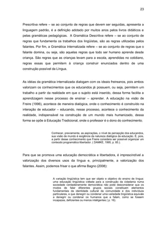 23



Prescritiva refere – se ao conjunto de regras que devem ser seguidas, apresenta a
linguagem padrão, é a definição adotado por muitos anos pelos livros didáticos e
pelas gramáticas pedagógicas. A Gramática Descritiva refere – se ao conjunto de
regras que fundamenta os trabalhos dos lingüistas, são as regras utilizadas pelos
falantes. Por fim, a Gramática Internalizada refere – se ao conjunto de regras que o
falante domina, ou seja, são aquelas regras que todo ser humano aprende desde
criança. São regras que as crianças levam para a escola, aprendidas no cotidiano,
regras essas que permitem à criança construir enunciados dentro de uma
construção possível da Língua.



As idéias da gramática internalizada dialogam com os ideais freireanos, pois ambos
valorizam os conhecimentos que os educandos já possuem, ou seja, permitem um
trabalho a partir da realidade em que o sujeito está inserido, dessa forma facilita a
aprendizagem nesse processo de ensinar – aprender. A educação na visão de
Freire (1996), acontece de maneira dialógica, onde o conhecimento é construído na
interação de educador – educando, nesse processo, acontece o conhecimento da
realidade, indispensável na construção de um mundo mais humanizado, dessa
forma se opõe à Educação Tradicional, onde o professor é o dono do conhecimento.


                    Conhecer, previamente, as aspirações, o nível de percepção dos educandos,
                    sua visão de mundo é exigência da natureza dialógica da educação. É, pois,
                    a partir desse conhecimento que Freire considera ser possível organizar um
                    conteúdo programático libertador. ( DAMKE, 1995, p. 85.).



Para que se promova uma educação democrática e libertadora, é imprescindível a
valorização dos diversos usos da língua e, principalmente, a valorização dos
falantes. Assim, podemos frisar o que afirma Bagno (2008):


                     A variação lingüística tem que ser objeto e objetivo do ensino de língua:
                     uma educação lingüística voltada para a construção da cidadania numa
                     sociedade verdadeiramente democrática não pode desconsiderar que os
                     modos de falar diferentes grupos sociais constituem elementos
                     fundamentais da identidade cultural da comunidade e dos indivíduos
                     particulares, e que denegrir ou condenar uma variedade lingüística equivale
                     a denegrir ou condenar os humanos que a falam, como se fossem
                     incapazes, deficientes ou menos inteligentes ( p. 16).
 