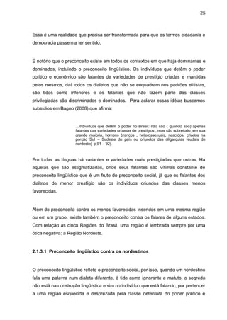 25



Essa é uma realidade que precisa ser transformada para que os termos cidadania e
democracia passem a ter sentido.



É notório que o preconceito existe em todos os contextos em que haja dominantes e
dominados, incluindo o preconceito lingüístico. Os indivíduos que detêm o poder
político e econômico são falantes de variedades de prestígio criadas e mantidas
pelos mesmos, daí todos os dialetos que não se enquadram nos padrões elitistas,
são tidos como inferiores e os falantes que não fazem parte das classes
privilegiadas são discriminados e dominados. Para aclarar essas idéias buscamos
subsídios em Bagno (2008) que afirma:


                     ...Indivíduos que detêm o poder no Brasil: não são ( quando são) apenas
                     falantes das variedades urbanas de prestígios , mas são sobretudo, em sua
                     grande maioria, homens brancos , heterossexuais, nascidos, criados na
                     porção Sul – Sudeste do país ou oriundos das oligarquias feudais do
                     nordeste( p.91 – 92).



Em todas as línguas há variantes e variedades mais prestigiadas que outras. Há
aquelas que são estigmatizadas, onde seus falantes são vítimas constante de
preconceito lingüístico que é um fruto do preconceito social, já que os falantes dos
dialetos de menor prestígio são os indivíduos oriundos das classes menos
favorecidas.



Além do preconceito contra os menos favorecidos inseridos em uma mesma região
ou em um grupo, existe também o preconceito contra os falares de alguns estados.
Com relação às cinco Regiões do Brasil, uma região é lembrada sempre por uma
ótica negativa: a Região Nordeste.



2.1.3.1 Preconceito lingüístico contra os nordestinos



O preconceito lingüístico reflete o preconceito social, por isso, quando um nordestino
fala uma palavra num dialeto diferente, é tido como ignorante e matuto, o segredo
não está na construção lingüística e sim no indivíduo que está falando, por pertencer
a uma região esquecida e desprezada pela classe detentora do poder político e
 