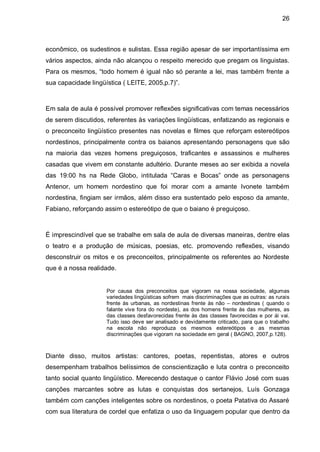 26



econômico, os sudestinos e sulistas. Essa região apesar de ser importantíssima em
vários aspectos, ainda não alcançou o respeito merecido que pregam os linguistas.
Para os mesmos, “todo homem é igual não só perante a lei, mas também frente a
sua capacidade lingüística ( LEITE, 2005,p.7)”.



Em sala de aula é possível promover reflexões significativas com temas necessários
de serem discutidos, referentes às variações lingüísticas, enfatizando as regionais e
o preconceito lingüístico presentes nas novelas e filmes que reforçam estereótipos
nordestinos, principalmente contra os baianos apresentando personagens que são
na maioria das vezes homens preguiçosos, traficantes e assassinos e mulheres
casadas que vivem em constante adultério. Durante meses ao ser exibida a novela
das 19:00 hs na Rede Globo, intitulada “Caras e Bocas” onde as personagens
Antenor, um homem nordestino que foi morar com a amante Ivonete também
nordestina, fingiam ser irmãos, além disso era sustentado pelo esposo da amante,
Fabiano, reforçando assim o estereótipo de que o baiano é preguiçoso.



É imprescindível que se trabalhe em sala de aula de diversas maneiras, dentre elas
o teatro e a produção de músicas, poesias, etc. promovendo reflexões, visando
desconstruir os mitos e os preconceitos, principalmente os referentes ao Nordeste
que é a nossa realidade.


                     Por causa dos preconceitos que vigoram na nossa sociedade, algumas
                     variedades lingüísticas sofrem mais discriminações que as outras: as rurais
                     frente às urbanas, as nordestinas frente às não – nordestinas ( quando o
                     falante vive fora do nordeste), as dos homens frente às das mulheres, as
                     das classes desfavorecidas frente às das classes favorecidas e por ái vai.
                     Tudo isso deve ser analisado e devidamente criticado, para que o trabalho
                     na escola não reproduza os mesmos estereótipos e as mesmas
                     discriminações que vigoram na sociedade em geral ( BAGNO, 2007,p.128).



Diante disso, muitos artistas: cantores, poetas, repentistas, atores e outros
desempenham trabalhos belíssimos de conscientização e luta contra o preconceito
tanto social quanto lingüístico. Merecendo destaque o cantor Flávio José com suas
canções marcantes sobre as lutas e conquistas dos sertanejos, Luís Gonzaga
também com canções inteligentes sobre os nordestinos, o poeta Patativa do Assaré
com sua literatura de cordel que enfatiza o uso da linguagem popular que dentro da
 